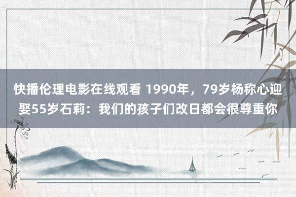 快播伦理电影在线观看 1990年，79岁杨称心迎娶55岁石莉：我们的孩子们改日都会很尊重你