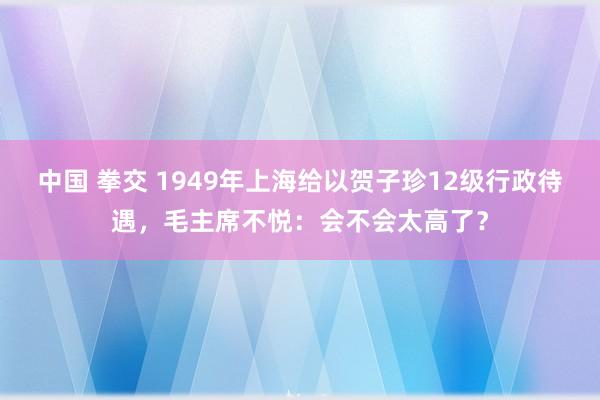 中国 拳交 1949年上海给以贺子珍12级行政待遇，毛主席不悦：会不会太高了？