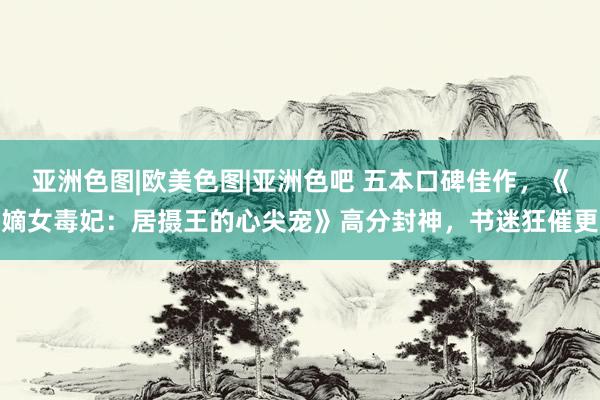 亚洲色图|欧美色图|亚洲色吧 五本口碑佳作，《嫡女毒妃：居摄王的心尖宠》高分封神，书迷狂催更