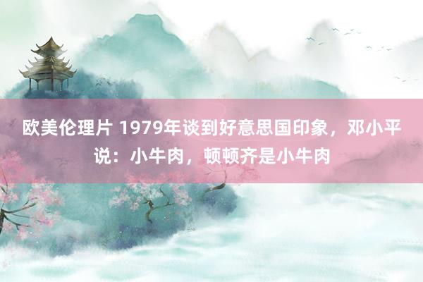 欧美伦理片 1979年谈到好意思国印象，邓小平说：小牛肉，顿顿齐是小牛肉