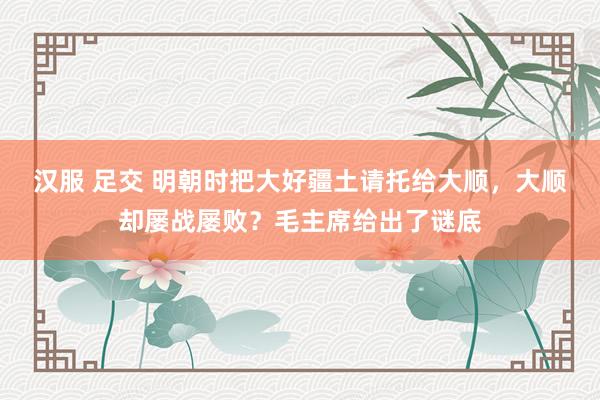 汉服 足交 明朝时把大好疆土请托给大顺，大顺却屡战屡败？毛主席给出了谜底