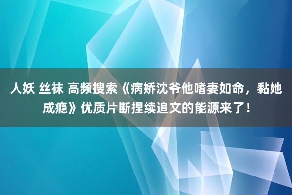 人妖 丝袜 高频搜索《病娇沈爷他嗜妻如命，黏她成瘾》优质片断捏续追文的能源来了！