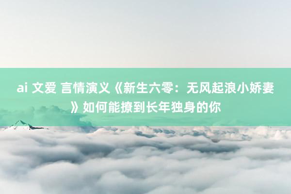 ai 文爱 言情演义《新生六零：无风起浪小娇妻》如何能撩到长年独身的你