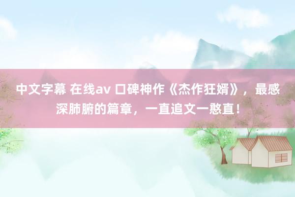 中文字幕 在线av 口碑神作《杰作狂婿》，最感深肺腑的篇章，一直追文一憨直！