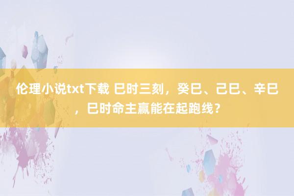 伦理小说txt下载 巳时三刻，癸巳、己巳、辛巳，巳时命主赢能在起跑线？