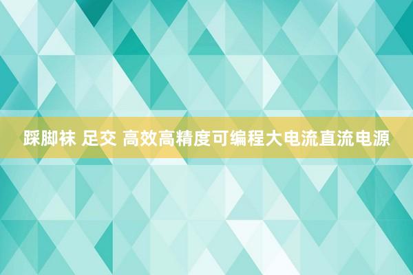 踩脚袜 足交 高效高精度可编程大电流直流电源