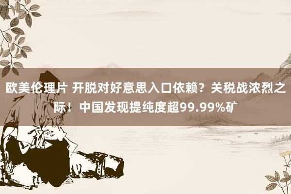 欧美伦理片 开脱对好意思入口依赖？关税战浓烈之际！中国发现提纯度超99.99%矿