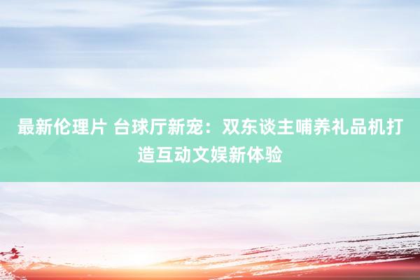 最新伦理片 台球厅新宠：双东谈主哺养礼品机打造互动文娱新体验
