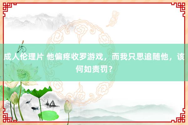 成人伦理片 他偏疼收罗游戏，而我只思追随他，该何如责罚？
