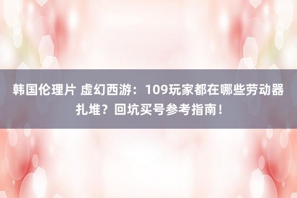 韩国伦理片 虚幻西游：109玩家都在哪些劳动器扎堆？回坑买号参考指南！