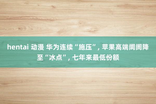 hentai 动漫 华为连续“施压”, 苹果高端阛阓降至“冰点”, 七年来最低份额