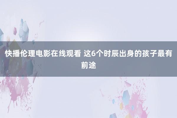 快播伦理电影在线观看 这6个时辰出身的孩子最有前途