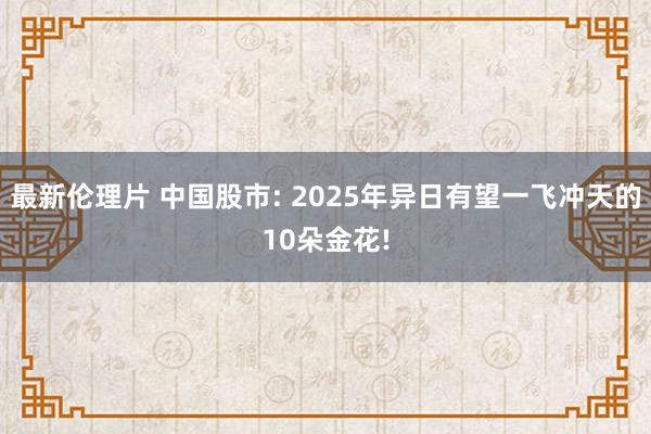 最新伦理片 中国股市: 2025年异日有望一飞冲天的10朵金花!