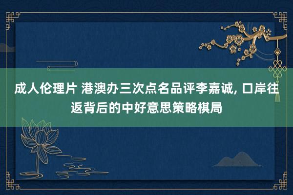 成人伦理片 港澳办三次点名品评李嘉诚, 口岸往返背后的中好意思策略棋局