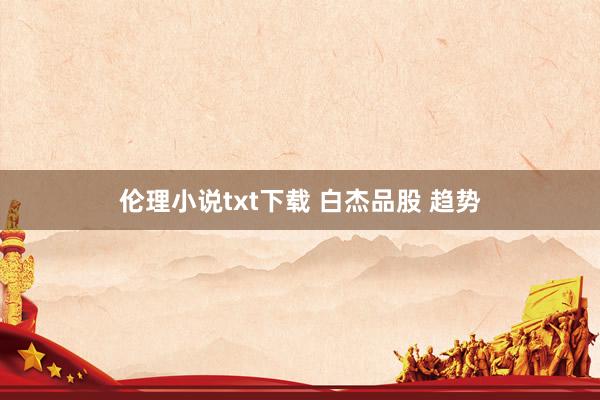 伦理小说txt下载 白杰品股 趋势