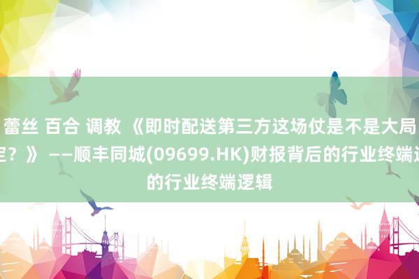 蕾丝 百合 调教 《即时配送第三方这场仗是不是大局已定？》 ——顺丰同城(09699.HK)财报背后的行业终端逻辑