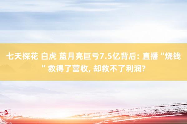 七天探花 白虎 蓝月亮巨亏7.5亿背后: 直播“烧钱”救得了营收， 却救不了利润?