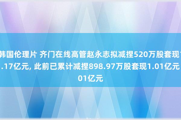 韩国伦理片 齐门在线高管赵永志拟减捏520万股套现1.17亿元， 此前已累计减捏898.97万股套现1.01亿元