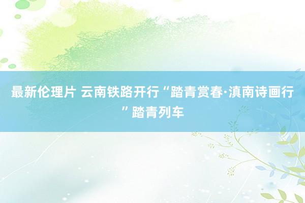 最新伦理片 云南铁路开行“踏青赏春·滇南诗画行”踏青列车