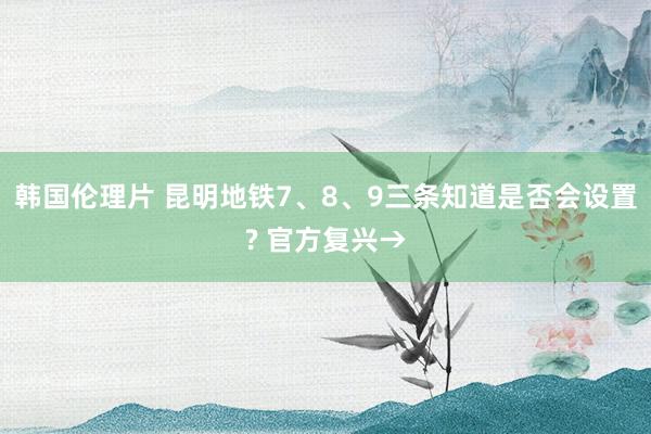 韩国伦理片 昆明地铁7、8、9三条知道是否会设置? 官方复兴→