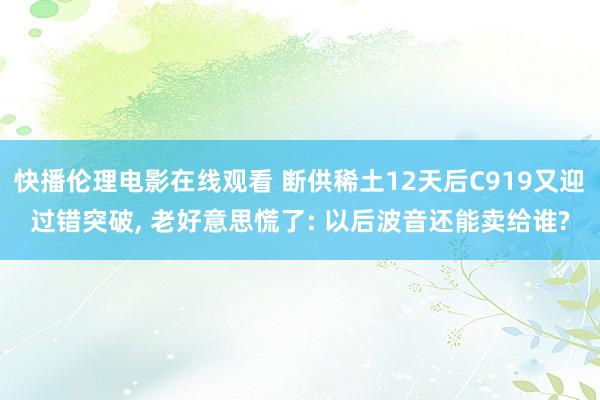 快播伦理电影在线观看 断供稀土12天后C919又迎过错突破， 老好意思慌了: 以后波音还能卖给谁?