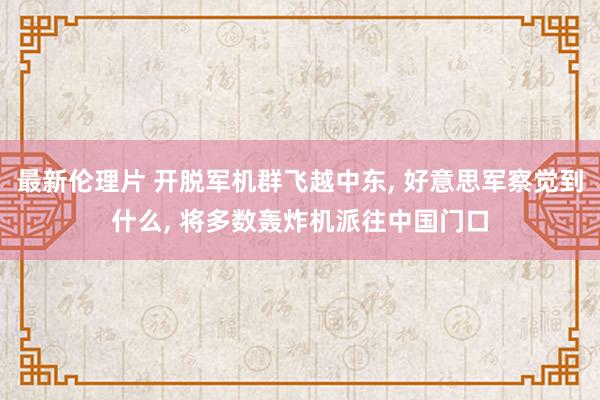 最新伦理片 开脱军机群飞越中东， 好意思军察觉到什么， 将多数轰炸机派往中国门口