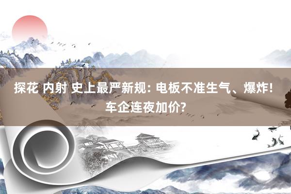 探花 内射 史上最严新规: 电板不准生气、爆炸! 车企连夜加价?