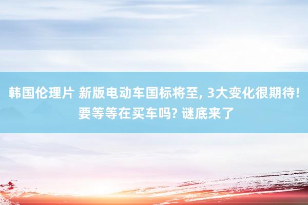 韩国伦理片 新版电动车国标将至， 3大变化很期待! 要等等在买车吗? 谜底来了