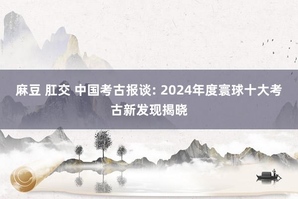 麻豆 肛交 中国考古报谈: 2024年度寰球十大考古新发现揭晓