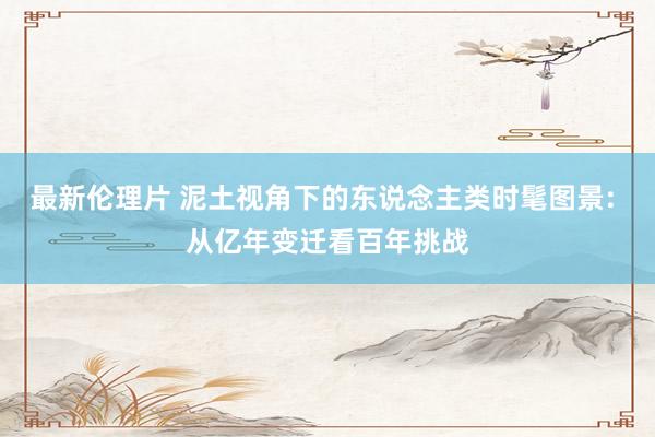 最新伦理片 泥土视角下的东说念主类时髦图景: 从亿年变迁看百年挑战