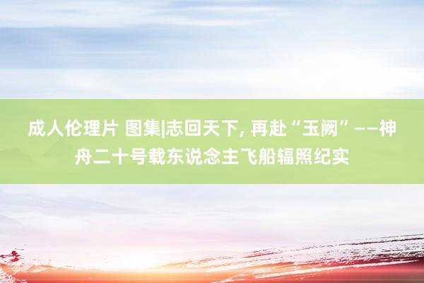 成人伦理片 图集|志回天下， 再赴“玉阙”——神舟二十号载东说念主飞船辐照纪实