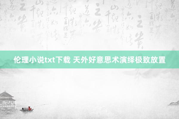 伦理小说txt下载 天外好意思术演绎极致放置