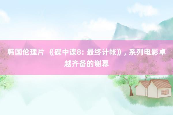 韩国伦理片 《碟中谍8: 最终计帐》, 系列电影卓越齐备的谢幕