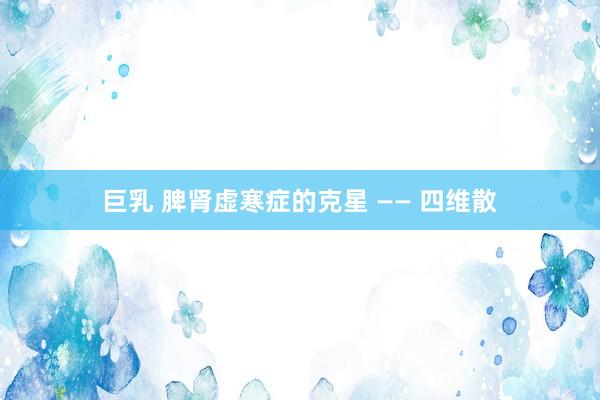 巨乳 脾肾虚寒症的克星 —— 四维散