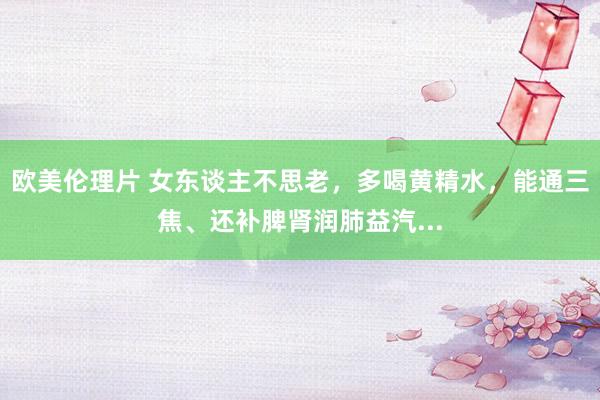 欧美伦理片 女东谈主不思老，多喝黄精水，能通三焦、还补脾肾润肺益汽...