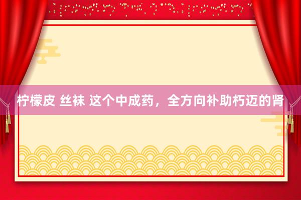 柠檬皮 丝袜 这个中成药，全方向补助朽迈的肾