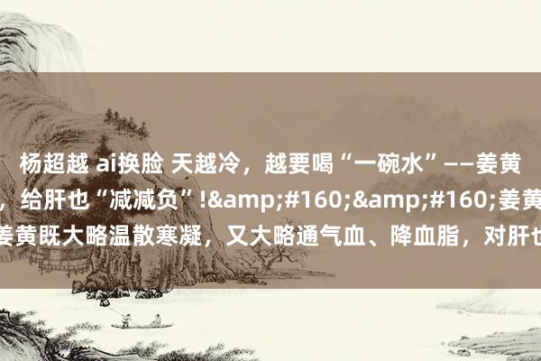 杨超越 ai换脸 天越冷，越要喝“一碗水”——姜黄水，通气血、降血脂，给肝也“减减负”!&#160;&#160;姜黄既大略温散寒凝，又大略通气血、降血脂，对肝也终点好的矿藏中药：