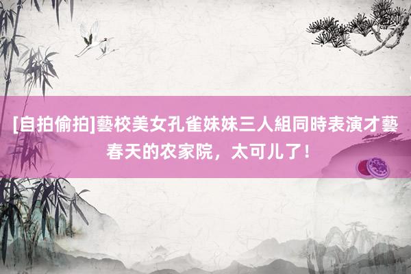 [自拍偷拍]藝校美女孔雀妹妹三人組同時表演才藝 春天的农家院，太可儿了！