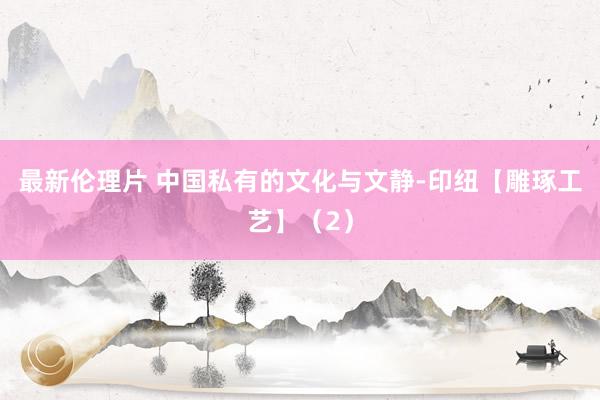 最新伦理片 中国私有的文化与文静-印纽【雕琢工艺】（2）
