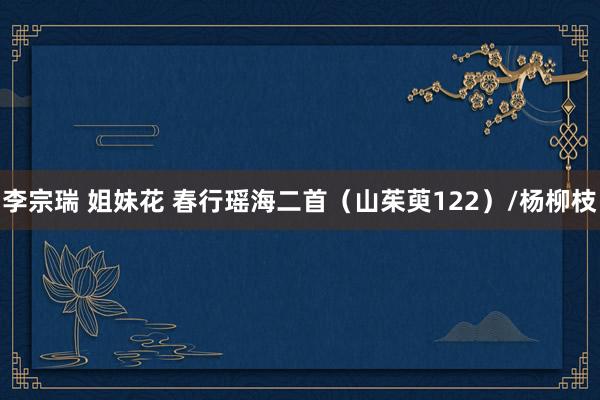 李宗瑞 姐妹花 春行瑶海二首（山茱萸122）/杨柳枝