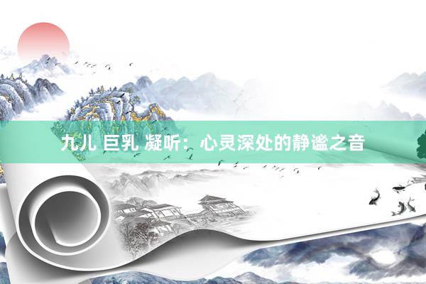 九儿 巨乳 凝听：心灵深处的静谧之音