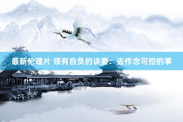 最新伦理片 领有自负的诀要：去作念可控的事