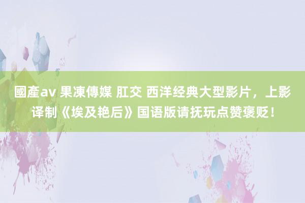 國產av 果凍傳媒 肛交 西洋经典大型影片，上影译制《埃及艳后》国语版请抚玩点赞褒贬！