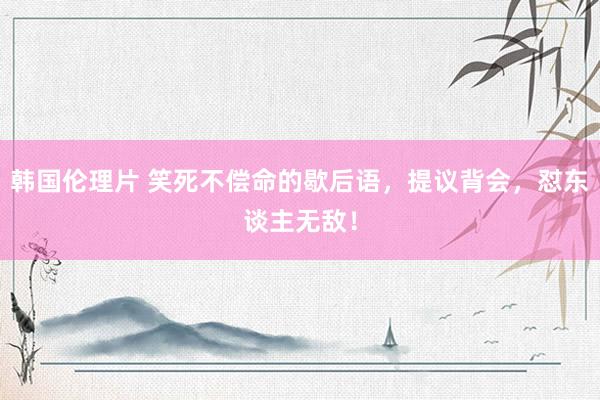韩国伦理片 笑死不偿命的歇后语，提议背会，怼东谈主无敌！