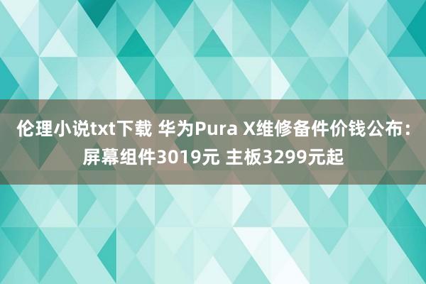 伦理小说txt下载 华为Pura X维修备件价钱公布：屏幕组件3019元 主板3299元起